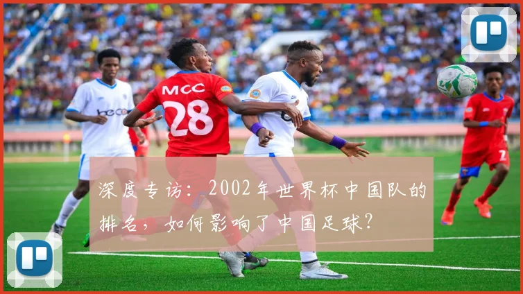 深度专访:2002年世界杯中国队的排名,如何影响了中国足球?