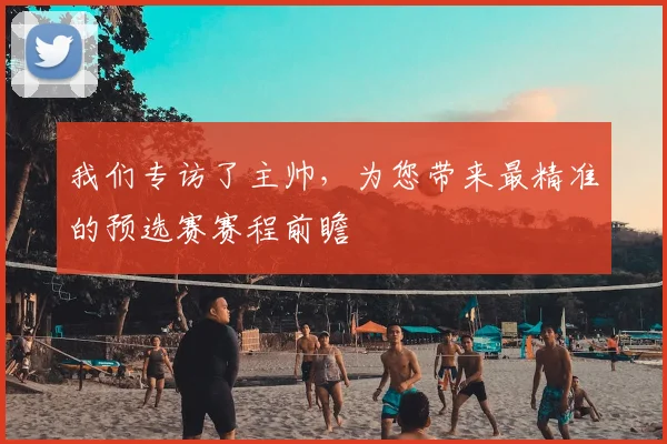我们专访了主帅,为您带来最精准的预选赛赛程前瞻