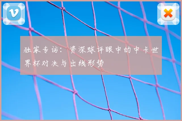 独家专访:资深球评眼中的中卡世界杯对决与出线形势