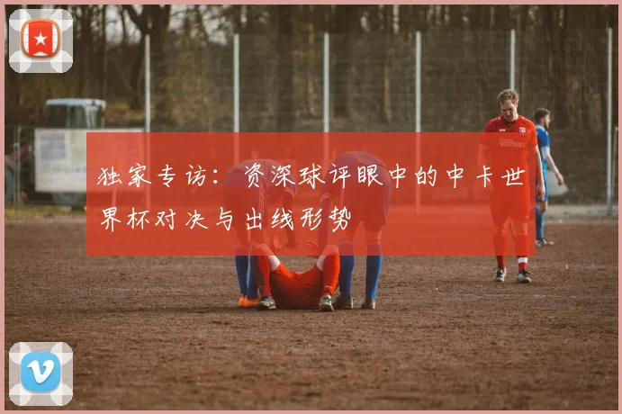 独家专访:资深球评眼中的中卡世界杯对决与出线形势