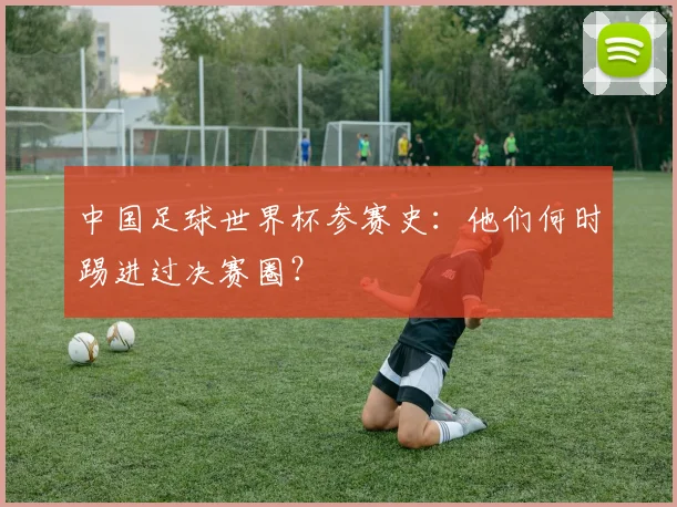 中国足球世界杯参赛史：他们何时踢进过决赛圈？